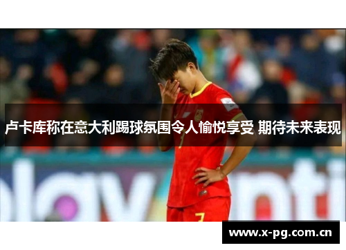 卢卡库称在意大利踢球氛围令人愉悦享受 期待未来表现